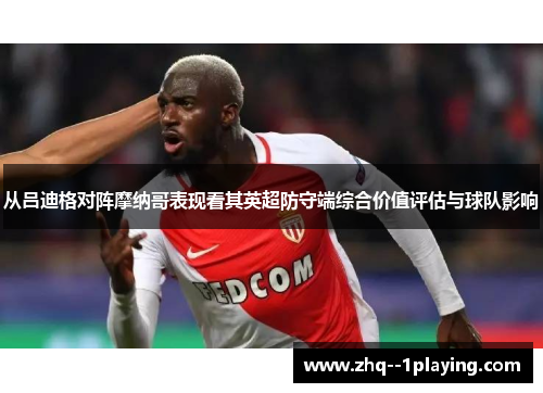 从吕迪格对阵摩纳哥表现看其英超防守端综合价值评估与球队影响