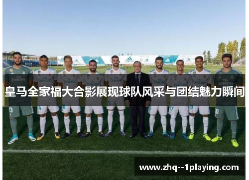 皇马全家福大合影展现球队风采与团结魅力瞬间